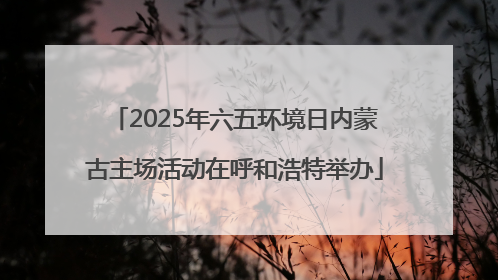 2025年六五环境日内蒙古主场活动在呼和浩特举办