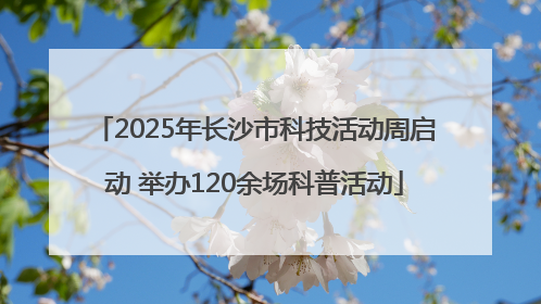 2025年长沙市科技活动周启动 举办120余场科普活动