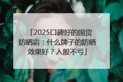 2025口碑好的国货防晒霜：什么牌子的防晒效果好？入股不亏