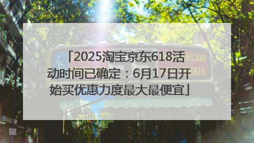 2025淘宝京东618活动时间已确定：6月17日开始买优惠力度最大最便宜