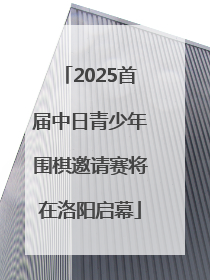 2025首届中日青少年围棋邀请赛将在洛阳启幕