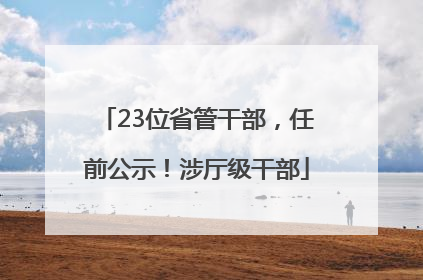 23位省管干部，任前公示！涉厅级干部