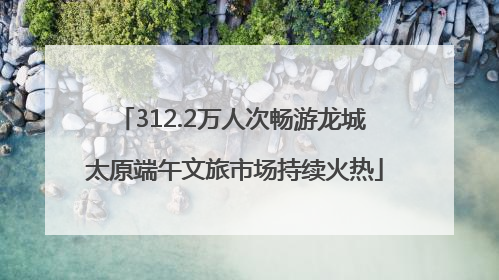 312.2万人次畅游龙城 太原端午文旅市场持续火热