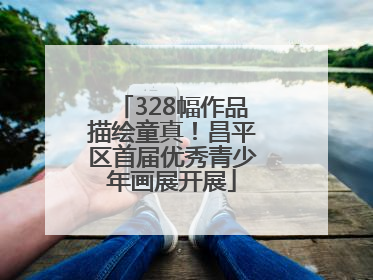 328幅作品描绘童真！昌平区首届优秀青少年画展开展