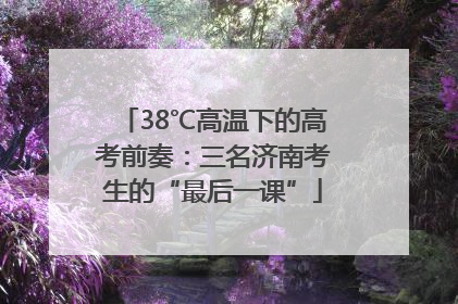 38℃高温下的高考前奏：三名济南考生的“最后一课”