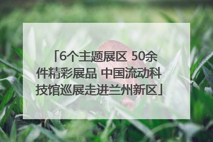6个主题展区 50余件精彩展品 中国流动科技馆巡展走进兰州新区