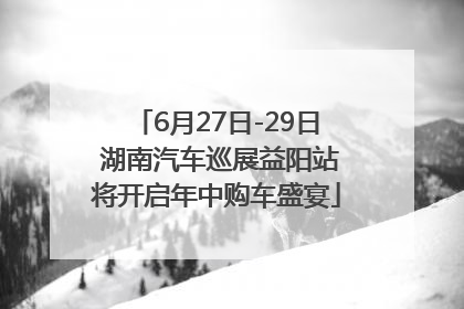 6月27日-29日 湖南汽车巡展益阳站将开启年中购车盛宴