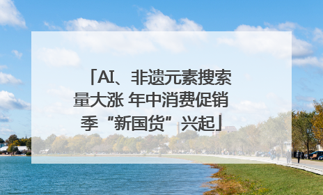 AI、非遗元素搜索量大涨 年中消费促销季“新国货”兴起